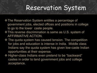 Reservation System
The Reservation System entitles a percentage of
government jobs, elected offices and positions in college
to go to the lower caste people.
This reverse discrimination is same as U.S. system of
AFFIRMATIVE ACTION.
 The quota system has caused tension. The competition
for jobs and education is intense in India. Middle class
Indians say the quota system has given low-caste Indian
opportunities at their expense.
 Higher-class Indians even pretend to be “backward”
castes in order to land government jobs and college
acceptance.
 