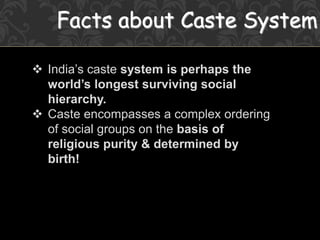 Facts about Caste System
 India’s caste system is perhaps the
world’s longest surviving social
hierarchy.
 Caste encompasses a complex ordering
of social groups on the basis of
religious purity & determined by
birth!
 