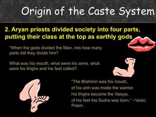 Origin of the Caste System
2. Aryan priests divided society into four parts,
putting their class at the top as earthly gods.
“When the gods divided the Man, into how many
parts did they divide him?
What was his mouth, what were his arms, what
were his thighs and his feet called?
“The Brahmin was his mouth,
of his arm was made the warrior,
his thighs became the Vaisya,
of his feet the Sudra was born.” ~Vedic
Poem.
 