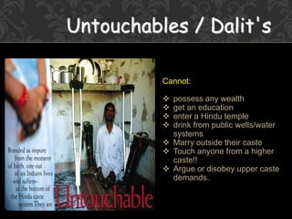 Untouchables / Dalit's
Cannot:
 possess any wealth
 get an education
 enter a Hindu temple
 drink from public wells/water
systems
 Marry outside their caste
 Touch anyone from a higher
caste!!
 Argue or disobey upper caste
demands.
 