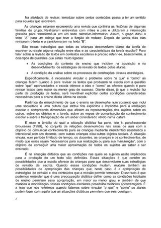 2
Na atividade de revisar, tematizar sobre certos conteúdos passa a ter um sentido
para aqueles que escrevem.
As crianças estavam escrevendo uma revista que continha as histórias de algumas
famílias do grupo. Realizaram entrevistas com mães e pais e utilizaram a informação
gravada para transformá-la em um texto narrativo-informativo. Assim, o grupo ditou o
texto “A” para um colega que teve a função de redator. Depois de vários dias elas
revisaram o texto e o transformaram no texto “B”.
São essas estratégias que todas as crianças desenvolvem diante da tarefa de
escrever ou existe alguma relação entre elas e as características da tarefa escolar? Para
falar sobre a revisão de textos em contextos escolares é preciso referir-se, basicamente, a
dois tipos de questões que estão muito ligadas:
 As condições do contexto de ensino que incidem na aquisição e no
desenvolvimento de estratégias de revisão de textos pelos alunos.
 A condição da análise sobre os processos de construções dessas estratégias.
Especificamente, é necessário vincular o problema sobre “o que” e “como” as
crianças fazem quando é para revisar os textos que produzem na escola com a questão
sobre “que” oportunidades a escola oferece a elas e “como” as oferece quando é para
revisar textos com maior ou menor grau de sucesso. Diante disso, já que a revisão faz
parte da produção de textos, será inevitável explicitar certas condições consideradas
necessárias para o ensino desta última na escola.
Partimos do entendimento de que o ensino se desenvolve num contexto que inclui
uma sociedade e uma cultura que atribui fins explícitos e implícitos para a instituição
escolar e compreende dimensões que afetam as representações dos sujeitos sobre os
outros, sobre os objetos e a tarefa, sobre as regras de comunicação do conhecimento
escolar e sobre a transposição de um saber considerado válido numa cultura.
É esse o âmbito do qual a situação didática faz parte, isto é, parafraseando
Brousseau (1990), no conjunto de relações desenvolvidas nas salas de aula com o
objetivo de comunicar conhecimento para as crianças mediante intercâmbio sistemático e
intencional com um docente, com outras crianças e/ou outros objetos sociais. A situação
vincula, num período limitado de tempo, os docentes, as crianças e os conhecimentos, de
modo que estes sejam “necessários para sua realização ou para sua manutenção”, com o
objetivo de conseguir uma maior aproximação de todos os sujeitos ao saber a ser
ensinado.
É na situação didática que as condições nas quais os sujeitos estão implicados
para a produção de um texto são definidas. Essas situações é que contêm as
possibilidades que a escola oferece às crianças para que desenvolvam suas estratégias
de revisão da escrita. Quando essas condições mudam, mudam também as
possibilidades de apropriação das crianças que, neste caso, é a apropriação de
estratégias de revisão e dos conteúdos que a revisão permite tematizar. Disso tudo é que
podemos entender que é uma preocupação didática definir como as condições habituais
de ensino permitem essa apropriação, em maior ou menor grau, e também de que
maneira a modificação dessas condições escolares possibilita melhores aprendizagens. É
a isso que nos referimos quando falamos sobre vincular “o que” e “como” os alunos
podem fazer com aquilo que as situações didáticas permitem que eles consigam.
 
