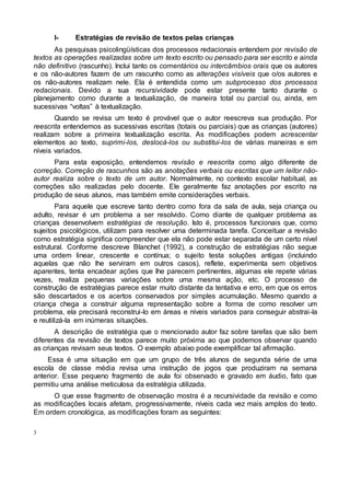 3
I- Estratégias de revisão de textos pelas crianças
As pesquisas psicolingüísticas dos processos redacionais entendem por revisão de
textos as operações realizadas sobre um texto escrito ou pensado para ser escrito e ainda
não definitivo (rascunho). Inclui tanto os comentários ou intercâmbios orais que os autores
e os não-autores fazem de um rascunho como as alterações visíveis que o/os autores e
os não-autores realizam nele. Ela é entendida como um subprocesso dos processos
redacionais. Devido a sua recursividade pode estar presente tanto durante o
planejamento como durante a textualização, de maneira total ou parcial ou, ainda, em
sucessivas “voltas” à textualização.
Quando se revisa um texto é provável que o autor reescreva sua produção. Por
reescrita entendemos as sucessivas escritas (totais ou parciais) que as crianças (autores)
realizam sobre a primeira textualização escrita. As modificações podem acrescentar
elementos ao texto, suprimi-los, deslocá-los ou substitui-los de várias maneiras e em
níveis variados.
Para esta exposição, entendemos revisão e reescrita como algo diferente de
correção. Correção de rascunhos são as anotações verbais ou escritas que um leitor não-
autor realiza sobre o texto de um autor. Normalmente, no contexto escolar habitual, as
correções são realizadas pelo docente. Ele geralmente faz anotações por escrito na
produção de seus alunos, mas também emite considerações verbais.
Para aquele que escreve tanto dentro como fora da sala de aula, seja criança ou
adulto, revisar é um problema a ser resolvido. Como diante de qualquer problema as
crianças desenvolvem estratégias de resolução. Isto é, processos funcionais que, como
sujeitos psicológicos, utilizam para resolver uma determinada tarefa. Conceituar a revisão
como estratégia significa compreender que ela não pode estar separada de um certo nível
estrutural. Conforme descreve Blanchet (1992), a construção de estratégias não segue
uma ordem linear, crescente e contínua; o sujeito testa soluções antigas (incluindo
aquelas que não lhe serviram em outros casos), reflete, experimenta sem objetivos
aparentes, tenta encadear ações que lhe parecem pertinentes, algumas ele repete várias
vezes, realiza pequenas variações sobre uma mesma ação, etc. O processo de
construção de estratégias parece estar muito distante da tentativa e erro, em que os erros
são descartados e os acertos conservados por simples acumulação. Mesmo quando a
criança chega a construir alguma representação sobre a forma de como resolver um
problema, ela precisará reconstrui-lo em áreas e níveis variados para conseguir abstrai-la
e reutilizá-la em inúmeras situações.
A descrição de estratégia que o mencionado autor faz sobre tarefas que são bem
diferentes da revisão de textos parece muito próxima ao que podemos observar quando
as crianças revisam seus textos. O exemplo abaixo pode exemplificar tal afirmação.
Essa é uma situação em que um grupo de três alunos de segunda série de uma
escola de classe média revisa uma instrução de jogos que produziram na semana
anterior. Esse pequeno fragmento de aula foi observado e gravado em áudio, fato que
permitiu uma análise meticulosa da estratégia utilizada.
O que esse fragmento de observação mostra é a recursividade da revisão e como
as modificações locais afetam, progressivamente, níveis cada vez mais amplos do texto.
Em ordem cronológica, as modificações foram as seguintes:
 