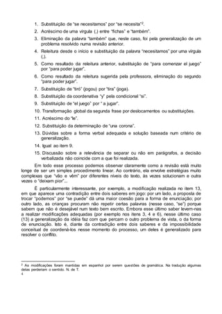 4
1. Substituição de “se necesitamos” por “se necesita”2.
2. Acréscimo de uma vírgula (,) entre “fichas” e “também”.
3. Eliminação da palavra “também” que, neste caso, foi pela generalização de um
problema resolvido numa revisão anterior.
4. Releitura desde o início e substituição da palavra “necesitamos” por uma vírgula
(,).
5. Como resultado da releitura anterior, substituição de “para comenzar el juego”
por “para poder jugar”.
6. Como resultado da releitura sugerida pela professora, eliminação do segundo
“para poder jugar”.
7. Substituição de “tiró” (jogou) por “tira” (joga).
8. Substituição da coordenativa “y” pela condicional “si”.
9. Substituição de “el juego” por “ a jugar”.
10. Transformação global da segunda frase por deslocamentos ou substituições.
11. Acréscimo do “le”.
12. Substituição da determinação de “una corona”.
13. Dúvidas sobre a forma verbal adequada e solução baseada num critério de
generalização.
14. Igual ao item 9.
15. Discussão sobre a relevância de separar ou não em parágrafos, a decisão
verbalizada não coincide com a que foi realizada.
Em todo esse processo podemos observar claramente como a revisão está muito
longe de ser um simples procedimento linear. Ao contrário, ela envolve estratégias muito
complexas que “vão e vêm” por diferentes níveis do texto, às vezes solucionam e outra
vezes o “deixam pior”...
É particularmente interessante, por exemplo, a modificação realizada no item 13,
em que aparece uma contradição entre dois saberes em jogo: por um lado, a proposta de
trocar “podemos” por “se puede” dá uma maior coesão para a forma de enunciação; por
outro lado, as crianças procuram não repetir certas palavras (nesse caso, “se”) porque
sabem que não é desejável num texto bem escrito. Embora esse último saber levem-nas
a realizar modificações adequadas (por exemplo nos itens 3, 4 e 6), nesse último caso
(13) a generalização da idéia faz com que percam o outro problema de vista, o da forma
de enunciação. Isto é, diante da contradição entre dois saberes e da impossibilidade
conceitual de coordená-los nesse momento do processo, um deles é generalizado para
resolver o conflito.
2 As modificações foram mantidas em espanhol por serem questões de gramática. Na tradução algumas
delas perderiam o sentido. N. de T.
 