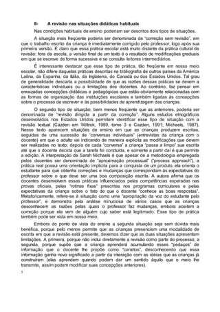 5
II- A revisão nas situações didáticas habituais
Nas condições habituais de ensino poderiam ser descritos dois tipos de situações.
A situação mais freqüente poderia ser denominada de “correção sem revisão”, em
que o trabalho escrito da criança é imediatamente corrigido pelo professor, logo após sua
primeira versão. É claro que essa prática escolar está muito distante da prática cultural de
revisão: fora da escola, a versão final de um texto é o resultado de modificações graduais
em que se escreve de forma sucessiva e se consulta leitores intermediários.
É interessante destacar que esse tipo de prática, tão freqüente em nosso meio
escolar, não difere daquelas práticas descritas na bibliografia de outros países da América
Latina, da Espanha, da Itália, da Inglaterra, do Canadá ou dos Estados Unidos. Tal grau
de generalidade descarta a possibilidade de que as razões dessas práticas se devem a
características individuais ou a limitações dos docentes. Ao contrário, faz pensar em
enraizadas concepções didáticas e pedagógicas que estão obviamente relacionadas com
as formas de organização das instituições escolares e também ligadas às concepções
sobre o processo de escrever e às possibilidades de aprendizagem das crianças.
O segundo tipo de situação, bem menos freqüente que as anteriores, poderia ser
denominada de “revisão dirigida a partir da correção”. Alguns estudos etnográficos
desenvolvidos nos Estados Unidos permitem identificar esse tipo de situação com a
revisão textual (Cazden em Wittrok, 1989, tomo 3 e Cazden, 1991; Michaels, 1987).
Nesse texto aparecem situações de ensino em que as crianças produzem escritas,
seguidas de uma sucessão de “conversas individuais” (entrevistas da criança com o
docente) em que o adulto vai indicando de maneira explícita as modificações que devem
ser realizadas no texto; depois de cada “conversa” a criança “passa a limpo” sua escrita
até que o docente decida que a tarefa foi concluída, e somente a partir daí é que permite
a edição. A interpretação de Sarah Michaels é que apesar de a metodologia empregada
pelos docentes ser denominada de “aproximação processual” (“process approach”), a
prática real possui uma orientação implícita para a conquista de um produto, ela orienta o
estudante para que obtenha correções e mudanças que correspondam às expectativas do
professor sobre o que deve ser uma boa composição escrita. A autora afirma que os
docentes desenvolvem essas práticas influenciados pelas competências esperadas nas
provas oficiais, pelas “rotinas fixas” prescritas nos programas curriculares e pelas
expectativas da criança sobre o fato de que o docente “conhece as boas respostas”.
Metaforicamente, refere-se à situação como uma “apropriação da voz do estudante pelo
professor”, e demonstra pela análise minuciosa de vários casos que as crianças
desconhecem as razões pelas quais o professor faz mudanças, embora aceitem a
correção porque ela vem de alguém cujo saber está legitimado. Esse tipo de prática
também pode ser vista em nosso meio.
Embora do ponto de vista do ensino a segunda situação seja sem dúvida mais
benéfica, porque pelo menos permite que as crianças presenciem uma modalidade de
escrita em que a revisão está presente, devemos dizer que as duas situações apresentam
limitações. A primeira, porque não inclui diretamente a revisão como parte do processo; a
segunda, porque supõe que a criança aprenderá acumulando esses “pedaços” de
informação que o docente lhe propõe como “corretos”, desconhecendo que essa
informação ganha novo significado a partir da interação com as idéias que as crianças já
construíram (elas aprendem quando podem dar um sentido àquilo que o meio lhe
transmite, assim podem modificar suas concepções anteriores).
 