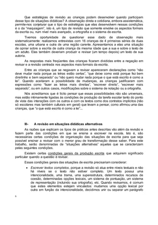6
Que estratégias de revisão as crianças podem desenvolver quando participam
desse tipo de situações didáticas? A observação direta e cotidiana, embora assistemática,
permite-nos conjeturar que o tipo de estratégias que elas desenvolvem nessas condições
é o da “maquiagem”, isto é, um tipo de revisão que somente envolve os aspectos formais
da escrita ou, num nível mais avançado, a ortografia e o sistema de escrita.
Tivemos oportunidade de questionar esse dado de observação mais
sistematicamente: realizamos entrevistas com 16 crianças de 4 primeiras séries de duas
escolas, uma urbana e outra de uma região carente. Apresentamos a elas uma situação
de opinar sobre a escrita de outra criança da mesma idade que a sua e sobre o texto de
um adulto. Elas também deveriam produzir e revisar (um tempo depois) um texto de sua
autoria.
As respostas mais freqüentes das crianças ficaram divididas entre a negação em
revisar e a revisão centrada nos aspectos mais formais da escrita.
Entre as crianças que se negavam a revisar apareceram declarações como “não
deve mudar nada porque as letras estão certas”, “que deixe como está porque fez bem
direitinho e bem separado” ou “não quero mudar nada porque o que está escrito é como a
lei”. Quando aceitaram a possibilidade de mudanças, as crianças justificaram com
expressões como “fazer as letras mais direitas”, “escrever direito”, “escrever mais
separado”, ou em outros casos, modificações sobre o sistema de notação ou a ortografia.
Nós acreditamos que é lícito pensar que essas possibilidades não são universais,
mas estão intimamente ligadas às condições de produção da tarefa escolar tanto do ponto
de vista das interações com os outros e com os textos como dos contratos implícitos (não
só escolares mas também culturais em geral) que levam a pensar, como afirmou uma das
crianças, que “o que está escrito é como a lei”...
III- A revisão em situações didáticas alternativas
As razões que explicam os tipos de práticas antes descritas vão além da revisão e
fazem parte das condições em que se ensina a escrever na escola. Isto é, são
necessárias certas condições de organização das situações de escrita para que seja
possível ensinar a revisar com o menor grau de transformação desse saber. Para este
trabalho, serão denominadas de “situações alternativas” aquelas que se caracterizam
pelas seguintes condições.
Existem certas condições gerais da produção escrita que adquirem significado
particular quando a questão é revisar.
Essas condições gerais das situações de escrita precisariam considerar:
 Escrever textos completos, porque a revisão só atua entre níveis textuais e não
há níveis se o texto não estiver completo. Um texto possui uma
intencionalidade, uma trama, uma superestrutura, determinados recursos de
coesão, determinadas opções lexicais, um sistema de pontuação, um sistema
de representação (incluindo sua ortografia), etc. Quando revisamos, é comum
que estes elementos estejam vinculados: mudamos uma opção lexical por
outra em função da intencionalidade, decidimos unir ou separar um parágrafo
 