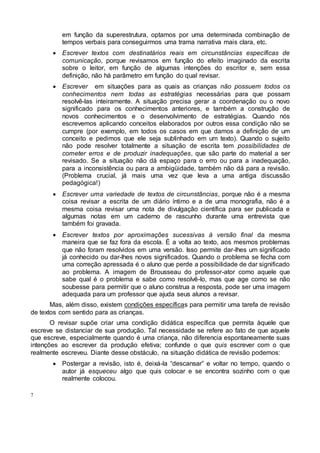 7
em função da superestrutura, optamos por uma determinada combinação de
tempos verbais para conseguirmos uma trama narrativa mais clara, etc.
 Escrever textos com destinatários reais em circunstâncias específicas de
comunicação, porque revisamos em função do efeito imaginado da escrita
sobre o leitor, em função de algumas intenções do escritor e, sem essa
definição, não há parâmetro em função do qual revisar.
 Escrever em situações para as quais as crianças não possuem todos os
conhecimentos nem todas as estratégias necessárias para que possam
resolvê-las inteiramente. A situação precisa gerar a coordenação ou o novo
significado para os conhecimentos anteriores, e também a construção de
novos conhecimentos e o desenvolvimento de estratégias. Quando nós
escrevemos aplicando conceitos elaborados por outros essa condição não se
cumpre (por exemplo, em todos os casos em que damos a definição de um
conceito e pedimos que ele seja sublinhado em um texto). Quando o sujeito
não pode resolver totalmente a situação de escrita tem possibilidades de
cometer erros e de produzir inadequações, que são parte do material a ser
revisado. Se a situação não dá espaço para o erro ou para a inadequação,
para a inconsistência ou para a ambigüidade, também não dá para a revisão.
(Problema crucial, já mais uma vez que leva a uma antiga discussão
pedagógica!)
 Escrever uma variedade de textos de circunstâncias, porque não é a mesma
coisa revisar a escrita de um diário íntimo e a de uma monografia, não é a
mesma coisa revisar uma nota de divulgação científica para ser publicada e
algumas notas em um caderno de rascunho durante uma entrevista que
também foi gravada.
 Escrever textos por aproximações sucessivas à versão final da mesma
maneira que se faz fora da escola. É a volta ao texto, aos mesmos problemas
que não foram resolvidos em uma versão. Isso permite dar-lhes um significado
já conhecido ou dar-lhes novos significados. Quando o problema se fecha com
uma correção apressada é o aluno que perde a possibilidade de dar significado
ao problema. A imagem de Brousseau do professor-ator como aquele que
sabe qual é o problema e sabe como resolvê-lo, mas que age como se não
soubesse para permitir que o aluno construa a resposta, pode ser uma imagem
adequada para um professor que ajuda seus alunos a revisar.
Mas, além disso, existem condições específicas para permitir uma tarefa de revisão
de textos com sentido para as crianças.
O revisar supõe criar uma condição didática específica que permita àquele que
escreve se distanciar de sua produção. Tal necessidade se refere ao fato de que aquele
que escreve, especialmente quando é uma criança, não diferencia espontaneamente suas
intenções ao escrever da produção efetiva; confunde o que quis escrever com o que
realmente escreveu. Diante desse obstáculo, na situação didática de revisão podemos:
 Postergar a revisão, isto é, deixá-la “descansar” e voltar no tempo, quando o
autor já esqueceu algo que quis colocar e se encontra sozinho com o que
realmente colocou.
 
