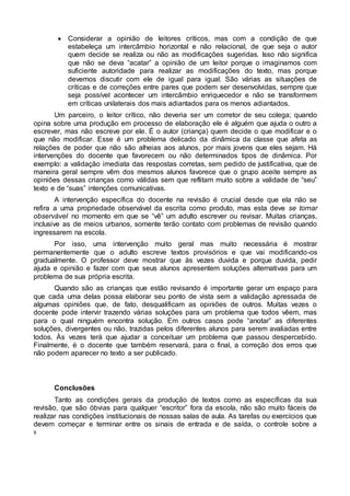 8
 Considerar a opinião de leitores críticos, mas com a condição de que
estabeleça um intercâmbio horizontal e não relacional, de que seja o autor
quem decide se realiza ou não as modificações sugeridas. Isso não significa
que não se deva “acatar” a opinião de um leitor porque o imaginamos com
suficiente autoridade para realizar as modificações do texto, mas porque
devemos discutir com ele de igual para igual. São várias as situações de
críticas e de correções entre pares que podem ser desenvolvidas, sempre que
seja possível acontecer um intercâmbio enriquecedor e não se transformem
em críticas unilaterais dos mais adiantados para os menos adiantados.
Um parceiro, o leitor crítico, não deveria ser um corretor de seu colega; quando
opina sobre uma produção em processo de elaboração ele é alguém que ajuda o outro a
escrever, mas não escreve por ele. É o autor (criança) quem decide o que modificar e o
que não modificar. Esse é um problema delicado da dinâmica da classe que afeta as
relações de poder que não são alheias aos alunos, por mais jovens que eles sejam. Há
intervenções do docente que favorecem ou não determinados tipos de dinâmica. Por
exemplo: a validação imediata das respostas corretas, sem pedido de justificativa, que de
maneira geral sempre vêm dos mesmos alunos favorece que o grupo aceite sempre as
opiniões dessas crianças como válidas sem que reflitam muito sobre a validade de “seu”
texto e de “suas” intenções comunicativas.
A intervenção específica do docente na revisão é crucial desde que ela não se
refira a uma propriedade observável da escrita como produto, mas esta deve se tornar
observável no momento em que se “vê” um adulto escrever ou revisar. Muitas crianças,
inclusive as de meios urbanos, somente terão contato com problemas de revisão quando
ingressarem na escola.
Por isso, uma intervenção muito geral mas muito necessária é mostrar
permanentemente que o adulto escreve textos provisórios e que vai modificando-os
gradualmente. O professor deve mostrar que às vezes duvida e porque duvida, pedir
ajuda e opinião e fazer com que seus alunos apresentem soluções alternativas para um
problema de sua própria escrita.
Quando são as crianças que estão revisando é importante gerar um espaço para
que cada uma delas possa elaborar seu ponto de vista sem a validação apressada de
algumas opiniões que, de fato, desqualificam as opiniões de outros. Muitas vezes o
docente pode intervir trazendo várias soluções para um problema que todos vêem, mas
para o qual ninguém encontra solução. Em outros casos pode “anotar” as diferentes
soluções, divergentes ou não, trazidas pelos diferentes alunos para serem avaliadas entre
todos. Às vezes terá que ajudar a conceituar um problema que passou despercebido.
Finalmente, é o docente que também reservará, para o final, a correção dos erros que
não podem aparecer no texto a ser publicado.
Conclusões
Tanto as condições gerais da produção de textos como as específicas da sua
revisão, que são óbvias para qualquer “escritor” fora da escola, não são muito fáceis de
realizar nas condições institucionais de nossas salas de aula. As tarefas ou exercícios que
devem começar e terminar entre os sinais de entrada e de saída, o controle sobre a
 