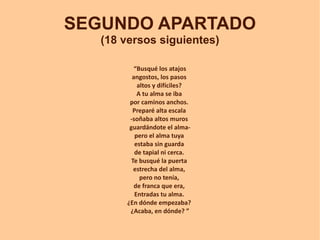 SEGUNDO APARTADO
   (18 versos siguientes)

          “Busqué los atajos
         angostos, los pasos
           altos y difíciles?
           A tu alma se iba
        por caminos anchos.
         Preparé alta escala
        -soñaba altos muros
        guardándote el alma-
          pero el alma tuya
          estaba sin guarda
          de tapial ni cerca.
         Te busqué la puerta
          estrecha del alma,
            pero no tenía,
          de franca que era,
          Entradas tu alma.
       ¿En dónde empezaba?
        ¿Acaba, en dónde? ”
 