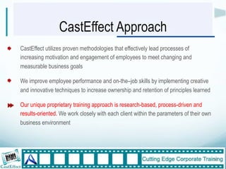 CastEffect Approach
CastEffect utilizes proven methodologies that effectively lead processes of
increasing motivation and engagement of employees to meet changing and
measurable business goals

We improve employee performance and on-the–job skills by implementing creative
and innovative techniques to increase ownership and retention of principles learned

Our unique proprietary training approach is research-based, process-driven and
results-oriented. We work closely with each client within the parameters of their own
business environment"
"



                                                                                        10"
 