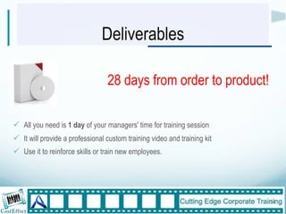 Deliverables

                                  28 days from order to product!

!  All you need is 1 day of your managers' time for training session
!  It will provide a professional custom training video and training kit
!  Use it to reinforce skills or train new employees.
"



                                                                           14"
 