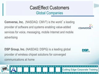 CastEffect Customers
                          Global Companies

Comverse, Inc. (NASDAQ: CMVT) is the world s leading
provider of software and systems enabling value-added
services for voice, messaging, mobile Internet and mobile
advertising


DSP Group, Inc. (NASDAQ: DSPG) is a leading global
provider of wireless chipset solutions for converged
communications at home

                                                            17"
 