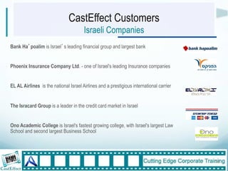 CastEffect Customers
                                       Israeli Companies
Bank Ha poalim is Israel s leading financial group and largest bank


Phoenix Insurance Company Ltd. - one of Israel's leading Insurance companies


EL AL Airlines is the national Israel Airlines and a prestigious international carrier


The Isracard Group is a leader in the credit card market in Israel


Ono Academic College is Israel's fastest growing college, with Israel's largest Law
School and second largest Business School


"
                                                                                         18"
 