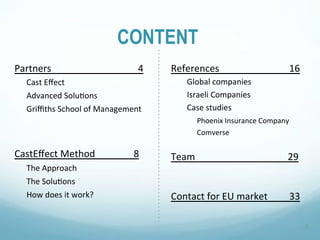 CONTENT
Partners""""""""""""""""""""""""""""""""""""4"   References"""""""""""""""""""""""""""""16"
    Cast"Eﬀect"                                       Global"companies"
    Advanced"Solu6ons"                                Israeli"Companies"
    Griﬃths"School"of"Management"                     Case"studies"
                                                         "Phoenix"Insurance"Company"
                                                        "Comverse"

CastEﬀect"Method""""""""""""""""8"               Team""""" "         "   "    "     """29"
    The"Approach"
    The"Solu6ons"
    How"does"it"work?"                           Contact"for"EU"market"""""""""33"

                                                                                              2"
 