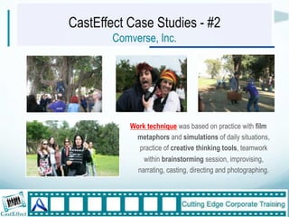 CastEffect Case Studies - #2
        Comverse, Inc.




           Work technique was based on practice with film
            metaphors and simulations of daily situations,
             practice of creative thinking tools, teamwork
               within brainstorming session, improvising,
             narrating, casting, directing and photographing.



                                                                23"
 