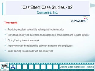 CastEffect Case Studies - #2
                                  Comverse, Inc.

The$results"

!  Providing excellent sales skills training and implementation
!  Increasing employees motivation and engagement around clear and focused targets
!  Strengthening internal teamwork
!  Improvement of the relationship between managers and employees
!  Sales training videos made with the employees




                                                                                     24"
 