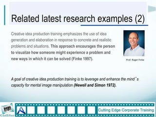 Related latest research examples (2)
Creative idea production training emphasizes the use of idea
generation and elaboration in response to concrete and realistic
problems and situations. This approach encourages the person
to visualize how someone might experience a problem and
new ways in which it can be solved (Finke 1997).                         Prof."Roger"Finke




A goal of creative idea production training is to leverage and enhance the mind s
capacity for mental image manipulation (Newell and Simon 1972).




                                                                                             27"
 