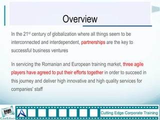 Overview
In the 21st century of globalization where all things seem to be
interconnected and interdependent, partnerships are the key to
successful business ventures

In servicing the Romanian and European training market, three agile
players have agreed to put their efforts together in order to succeed in
this journey and deliver high innovative and high quality services for
companies' staff



                                                                           3"
"
 