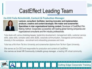 CastEffect Leading Team
              $$
Co,CEO$Yulia$Reinshmidt,$Content$&$Produc:on$Manager"
                  Lecturer, consultant, facilitator, learning innovator and implementator,
                  producer, creative and content developer, film maker and screenwriter.
                  Specializes in inter organizational training content. Developer of CastEffect Film
                  Making method. Cooperates successfully with leading global training companies and
                  organizational consultants and film industry professionals.
Yulia deals with various training issues: leadership development, management skills, customer service
skills, sales skills, complex sales skills (B2B), corporate communication, managerial communication,
diversity in the workplace , recruitment and onboarding processes and more.
Yulia has a M.A from Tel Aviv University and screenwriter diploma from Tel Aviv Open University.
She serves as Co-CEO and responsible for production and content at CastEffect.
Also serves as Israel HR Community LinkedIn group manager, a leading HR virtual community.




                                                                                                        30"
 