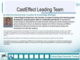 CastEffect Leading Team
Co,CEO$Erez$Reinshmidt,$Crea:ve$&$Technology$Manager""
                  $A technological entrepreneur and innovator, an expert in training and e-learning project
                  development, computer games, Web 2.0, multimedia and Internet. He specializes in
                  content design for advertisement and sales promotion utilizing new media including interactive
                  games development. Erez is an electronics engineer from Tel Aviv University and MBA in
                  marketing from Bar Ilan University. He has a diploma of computer games design and
                  development from Beit Berl academy."
Past experience includes project management for more than 10 years for leading global companies. Served as an R&D
manager for Shopping.com (currently an eBay company), the leading shopping comparison web site in the world. Also
managed projects for Comverse working with Vodafone and cooperates with Buongiorno Vitaminic. Worked with Cisco and
Nortel.
Erez has issued two patents in the interactive content area, and a communication protocol for the Internet.
Currently Erez serves as a marketing and Web 2.0 consultant for various companies in the field of mobile games,
simulators and 3d personalization engines. He serves as Co-CEO and responsible for creative and technology in
CastEffect.$




                                                                                                                      31"
 