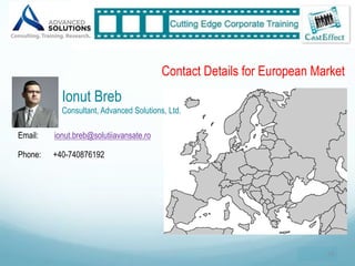 Contact Details for European Market
           Ionut Breb
           Consultant, Advanced Solutions, Ltd.

Email:   ionut.breb@solutiiavansate.ro

Phone:   +40-740876192




                                                                        33"
 