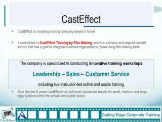 CastEffect
!  CastEffect is a leading training company based in Israel

!  It specializes in CastEffect Training by Film Making, which is a unique and original content
    activity that has a goal to integrate business organizations' value using film-making tools



      The company is specialized in conducting innovative training workshops

               Leadership – Sales – Customer Service
                   including live instructor-led online and onsite training
!  Over the last 8 years CastEffect has delivered substantial results for small, medium and large
    organizations within the private and public sector"



                                                                                                    5"
 