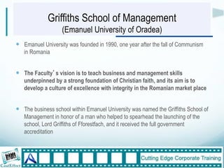 Griffiths School of Management
                   (Emanuel University of Oradea)
!  Emanuel University was founded in 1990, one year after the fall of Communism
   in Romania


!  The Faculty s vision is to teach business and management skills
   underpinned by a strong foundation of Christian faith, and its aim is to
   develop a culture of excellence with integrity in the Romanian market place


!  The business school within Emanuel University was named the Griffiths School of
   Management in honor of a man who helped to spearhead the launching of the
   school, Lord Griffiths of Fforestfach, and it received the full government
   accreditation



                                                                                     6"
 