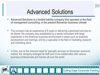 Advanced Solutions
!  Advanced Solutions is a limited liability company that operates in the field
   of management consulting, in the present Romanian business climate


!  The company has an experience of 8 years in delivering customized services to
   its clients; the company was established by a senior consultant with large
   experience in the American business environment in areas such as business
   development and trainings, and by a specialist in the field of marketing research
   and marketing plans


!  In time, due to the crescent need for specialty services on Romanian economic
   market, the company enlarged its staff and it now collaborates with various
   business professionals and trainers all over the world



                                                                                       7"
 