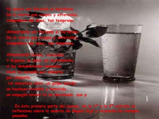 Yo quiero ser llorando el hortelano
De la tierra que ocupas y estercolas,
Compañero del alma, tan temprano.
Alimentando ser llorando el hortelano
De la tierra que ocupas y estercolas,
Compañero del alma, tan temprano.
Alimentando lluvias, caracolas
Y órganos mi dolor sin instrumento.
A las desalentadas amapolas
Haré tu corazón por alimento
por alimento.
Un manotazo duro, un golpe helado,
un hachazo invisible y homicida,
un empujón brutal te ha derribado. que p
En ésta primera parte del poema, de la 1ª a la 4ª estrofa se
reflexiona sobre la muerte de Miguel Sijé y recuerda los tiempos
pasados.
 
