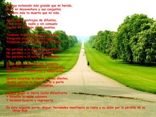 No hay extensión más grande que mi herida,
Lloro mi desaventura y sus conjuntos
Y siento más tu muerte que mi vida.
Ando sobre rastrojos de difuntos,
Y sin calor de nadie y sin consuelo
Voy de mi corazón a mis asuntos.
Tempano levantó la muerte el vuelo,
Temprano madrugó la madrugada,
Temprano estás rodando por el suelo.
No perdono a la muerte enamorada,
No perdono a la vida desatenta,
No perdono a la tierra ni a la nada.
En mis manos levanto una tormenta
De piedras, rayos y hachas estridentes
Sedienta de catástrofes y hambrienta.
Quiero escarbar la tierra con los dientes,
Quiero apartar la tierra parte a parte
A dentelladas secas y calientes.
Quiero minar la tierra hasta encontrarte
Y besarte la noble calavera
Y desamordazarte y regresarte.
En ésta segunda parte, Miguel Hernández manifiesta su rabia y su dolor por la pérdida de su
amigo Sijé.
 