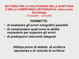 BATTERIA PER LA VALUTAZIONE DELLA SCRITTURA
E DELLA COMPETENZA ORTOGRAFICA nella scuola
dell’obbligo
(Tressoldi – Cornoldi)
PERMETTE:
• di analizzare gli errori ortografici possibili
• di comprendere quali sono le abilità
necessarie per superare gli errori
• di predisporre interventi adeguati
Utilizza prove di dettato, di scrittura
spontanea e di velocità di scrittura
 
