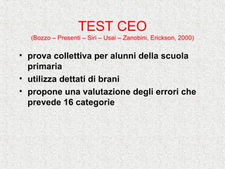 TEST CEO
(Bozzo – Presenti – Siri – Usai – Zanobini, Erickson, 2000)
• prova collettiva per alunni della scuola
primaria
• utilizza dettati di brani
• propone una valutazione degli errori che
prevede 16 categorie
 