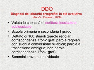 DDO
Diagnosi dei disturbi ortografici in età evolutiva
(AA.VV., Erickson, 2008)
• Valuta le capacità di scrittura lessicale e
sublessicale
• Scuola primaria e secondaria I grado
• Dettato di 160 stimoli (parole regolari
corrispondenza 1fon-1graf; parole regolari
con suoni a conversione sillabica; parole a
trascrizione ambigua; non parole
corrispondenza 1fon-1graf)
• Somministrazione individuale
 