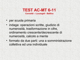 TEST AC-MT 6-11
Cornoldi – Lucangeli - Bellina
• per scuola primaria
• indaga: operazioni scritte, giudizio di
numerosità, trasformazione in cifre,
ordinamento crescente/decrescente di
numerosità, calcolo a mente
• formato da due parti: una a somministrazione
collettiva ed una individuale
 