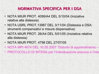 NORMATIVA SPECIFICA PER I DSANORMATIVA SPECIFICA PER I DSA
• NOTA MIUR PROT. 4099/A4 DEL 5/10/04 (Iniziative
relative alla dislessia)
• NOTA USRL PROT.13987 DEL 3/11/04 (Dislessia e DSA:
strumenti compensativi e misure dispensative)
• NOTA MIUR PROT. 26/A4 DEL 5/01/05 (Iniziative relative
alla dislessia)
• NOTA MIUR PROT. 4798 DEL 27/07/05
• NOTA MPI 4674 DEL 10.05.2007 “Disturbi di apprendimento –
• PROTOCOLLO DI INTESA per l’individuazione precoce e l’inte
 