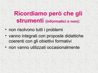 Ricordiamo però che gli
strumenti (informatici e non):
• non risolvono tutti i problemi
• vanno integrati con proposte didattiche
coerenti con gli obiettivi formativi
• non vanno utilizzati occasionalmente
 