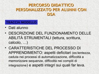 TRACCIA MODELLO
• Dati alunno
• DESCRIZIONE DEL FUNZIONAMENTO DELLE
ABILITÀ STRUMENTALI (lettura, scrittura,
calcolo, …)
• CARATTERISTICHE DEL PROCESSO DI
APPRENDIMENTO: aspetti deficitari (es:lentezza,
caduta nei processi di automatizzazione, difficoltà a
memorizzare sequenze, difficoltà nei compiti di
integrazione) e aspetti integri sui quali far leva.
PERCORSO DIDATTICOPERCORSO DIDATTICO
PERSONALIZZATO PER ALUNNI CONPERSONALIZZATO PER ALUNNI CON
DSADSA
 