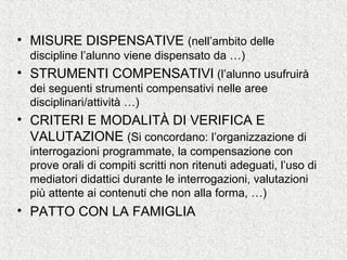 • MISURE DISPENSATIVE (nell’ambito delle
discipline l’alunno viene dispensato da …)
• STRUMENTI COMPENSATIVI (l’alunno usufruirà
dei seguenti strumenti compensativi nelle aree
disciplinari/attività …)
• CRITERI E MODALITÀ DI VERIFICA E
VALUTAZIONE (Si concordano: l’organizzazione di
interrogazioni programmate, la compensazione con
prove orali di compiti scritti non ritenuti adeguati, l’uso di
mediatori didattici durante le interrogazioni, valutazioni
più attente ai contenuti che non alla forma, …)
• PATTO CON LA FAMIGLIA
 