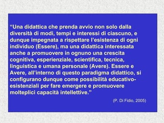 “Una didattica che prenda avvio non solo dalla
diversità di modi, tempi e interessi di ciascuno, e
dunque impegnata a rispettare l’esistenza di ogni
individuo (Essere), ma una didattica interessata
anche a promuovere in ognuno una crescita
cognitiva, esperienziale, scientifica, tecnica,
linguistica e umana personale (Avere). Essere e
Avere, all’interno di questo paradigma didattico, si
configurano dunque come possibilità educativo-
esistenziali per fare emergere e promuovere
molteplici capacità intellettive.”
(P. Di Fidio, 2005)
 