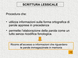 SCRITTURA LESSICALE
Procedura che:
• utilizza informazioni sulla forma ortografica di
parole apprese in precedenza
• permette l’elaborazione della parola come un
tutto senza ricodifica fonologica.
Ricorre all’accesso a informazioni che riguardano
le parole immagazzinate in memoria
 