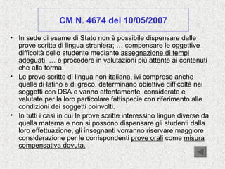 CM N. 4674 del 10/05/2007
• In sede di esame di Stato non è possibile dispensare dalle
prove scritte di lingua straniera; … compensare le oggettive
difficoltà dello studente mediante assegnazione di tempi
adeguati … e procedere in valutazioni più attente ai contenuti
che alla forma.
• Le prove scritte di lingua non italiana, ivi comprese anche
quelle di latino e di greco, determinano obiettive difficoltà nei
soggetti con DSA e vanno attentamente considerate e
valutate per la loro particolare fattispecie con riferimento alle
condizioni dei soggetti coinvolti.
• In tutti i casi in cui le prove scritte interessino lingue diverse da
quella materna e non si possono dispensare gli studenti dalla
loro effettuazione, gli insegnanti vorranno riservare maggiore
considerazione per le corrispondenti prove orali come misura
compensativa dovuta.
 