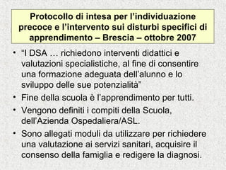 Protocollo di intesa per l’individuazione
precoce e l’intervento sui disturbi specifici di
apprendimento – Brescia – ottobre 2007
• “I DSA … richiedono interventi didattici e
valutazioni specialistiche, al fine di consentire
una formazione adeguata dell’alunno e lo
sviluppo delle sue potenzialità”
• Fine della scuola è l’apprendimento per tutti.
• Vengono definiti i compiti della Scuola,
dell’Azienda Ospedaliera/ASL.
• Sono allegati moduli da utilizzare per richiedere
una valutazione ai servizi sanitari, acquisire il
consenso della famiglia e redigere la diagnosi.
 