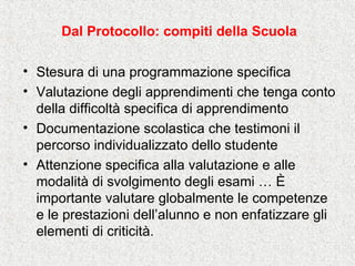 Dal Protocollo: compiti della Scuola
• Stesura di una programmazione specifica
• Valutazione degli apprendimenti che tenga conto
della difficoltà specifica di apprendimento
• Documentazione scolastica che testimoni il
percorso individualizzato dello studente
• Attenzione specifica alla valutazione e alle
modalità di svolgimento degli esami … È
importante valutare globalmente le competenze
e le prestazioni dell’alunno e non enfatizzare gli
elementi di criticità.
 