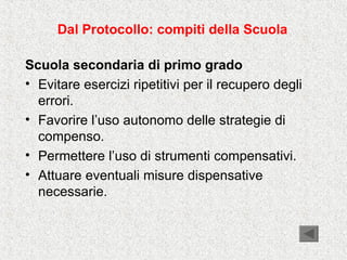 Dal Protocollo: compiti della Scuola
Scuola secondaria di primo grado
• Evitare esercizi ripetitivi per il recupero degli
errori.
• Favorire l’uso autonomo delle strategie di
compenso.
• Permettere l’uso di strumenti compensativi.
• Attuare eventuali misure dispensative
necessarie.
 