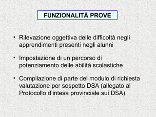• Rilevazione oggettiva delle difficoltà negli
apprendimenti presenti negli alunni
• Impostazione di un percorso di
potenziamento delle abilità scolastiche
• Compilazione di parte del modulo di richiesta
valutazione per sospetto DSA (allegato al
Protocollo d’intesa provinciale sui DSA)
FUNZIONALITÀ PROVE
 