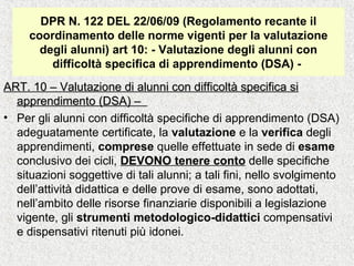 DPR N. 122 DEL 22/06/09 (Regolamento recante il
coordinamento delle norme vigenti per la valutazione
degli alunni) art 10: - Valutazione degli alunni con
difficoltà specifica di apprendimento (DSA) -
ART. 10 – Valutazione di alunni con difficoltà specifica siART. 10 – Valutazione di alunni con difficoltà specifica si
apprendimento (DSA) –apprendimento (DSA) –
• Per gli alunni con difficoltà specifiche di apprendimento (DSA)
adeguatamente certificate, la valutazione e la verifica degli
apprendimenti, comprese quelle effettuate in sede di esame
conclusivo dei cicli, DEVONO tenere conto delle specifiche
situazioni soggettive di tali alunni; a tali fini, nello svolgimento
dell’attività didattica e delle prove di esame, sono adottati,
nell’ambito delle risorse finanziarie disponibili a legislazione
vigente, gli strumenti metodologico-didattici compensativi
e dispensativi ritenuti più idonei.
 