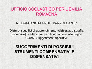UFFICIO SCOLASTICO PER L’EMILIA
ROMAGNA
ALLEGATO NOTA PROT. 13925 DEL 4.9.07
“Disturbi specifici di apprendimento (dislessia, disgrafia,
discalculia) in allievi non certificati in base alla Legge
104/92. Suggerimenti operativi”
SUGGERIMENTI DI POSSIBILI
STRUMENTI COMPENSATIVI E
DISPENSATIVI
 