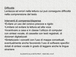 Difficoltà
Lentezza ed errori nella lettura cui può conseguire difficoltà
nella comprensione del testo
Interventi di compenso/dispensa
•Evitare un uso del corsivo precoce e rigido
•Limitare od evitare la lettura ad alta voce
•Incentivare a casa e in classe l’utilizzo di computer
con sintesi vocale, di cassette con testi registrati, di
dizionari digitalizzati
•Sintetizzare i concetti con l’uso di mappe concettuali,
eventualmente anche favorendo l’uso di software specifici
dotati di sintesi vocale in grado di leggere anche le lingue
straniere
ALLEGATO ALLA NOTA PROT. 13925 DEL 4.9.07
 