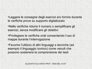 •Leggere le consegne degli esercizi e/o fornire durante
le verifiche prove su supporto digitalizzato
•Nelle verifiche ridurre il numero o semplificare gli
esercizi, senza modificare gli obiettivi
•Privilegiare le verifiche orali consentendo l’uso di
mappe durante l’interrogazione
•Favorire l’utilizzo di altri linguaggi e tecniche (ad
esempio il linguaggio iconico) come veicoli che
possono sostenere la comprensione dei testi
ALLEGATO ALLA NOTA PROT. 13925 DEL 4.9.07
 