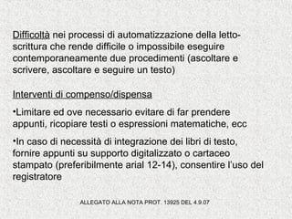 Difficoltà nei processi di automatizzazione della letto-
scrittura che rende difficile o impossibile eseguire
contemporaneamente due procedimenti (ascoltare e
scrivere, ascoltare e seguire un testo)
Interventi di compenso/dispensa
•Limitare ed ove necessario evitare di far prendere
appunti, ricopiare testi o espressioni matematiche, ecc
•In caso di necessità di integrazione dei libri di testo,
fornire appunti su supporto digitalizzato o cartaceo
stampato (preferibilmente arial 12-14), consentire l’uso del
registratore
ALLEGATO ALLA NOTA PROT. 13925 DEL 4.9.07
 