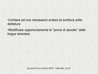 •Limitare ed ove necessario evitare la scrittura sotto
dettatura
•Modificare opportunamente le “prove di ascolto” delle
lingue straniere
ALLEGATO ALLA NOTA PROT. 13925 DEL 4.9.07
 